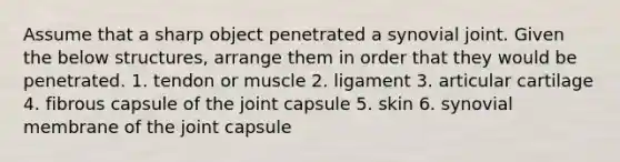 Assume that a sharp object penetrated a synovial joint. Given the below structures, arrange them in order that they would be penetrated. 1. tendon or muscle 2. ligament 3. articular cartilage 4. fibrous capsule of the joint capsule 5. skin 6. synovial membrane of the joint capsule