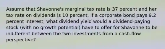 Assume that Shavonne's marginal tax rate is 37 percent and her tax rate on dividends is 10 percent. If a corporate bond pays 9.2 percent interest, what dividend yield would a dividend-paying stock (with no growth potential) have to offer for Shavonne to be indifferent between the two investments from a cash-flow perspective?