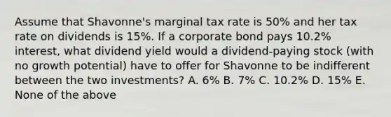 Assume that Shavonne's marginal tax rate is 50% and her tax rate on dividends is 15%. If a corporate bond pays 10.2% interest, what dividend yield would a dividend-paying stock (with no growth potential) have to offer for Shavonne to be indifferent between the two investments? A. 6% B. 7% C. 10.2% D. 15% E. None of the above