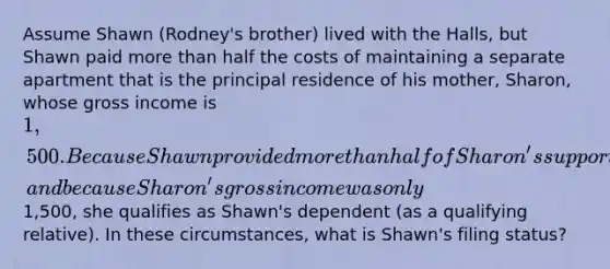 Assume Shawn (Rodney's brother) lived with the Halls, but Shawn paid more than half the costs of maintaining a separate apartment that is the principal residence of his mother, Sharon, whose gross income is 1,500. Because Shawn provided more than half of Sharon's support during the year, and because Sharon's gross income was only1,500, she qualifies as Shawn's dependent (as a qualifying relative). In these circumstances, what is Shawn's filing status?