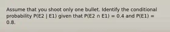 Assume that you shoot only one bullet. Identify the conditional probability P(E2 | E1) given that P(E2 ∩ E1) = 0.4 and P(E1) = 0.8.