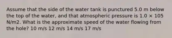 Assume that the side of the water tank is punctured 5.0 m below the top of the water, and that atmospheric pressure is 1.0 × 105 N/m2. What is the approximate speed of the water flowing from the hole? 10 m/s 12 m/s 14 m/s 17 m/s