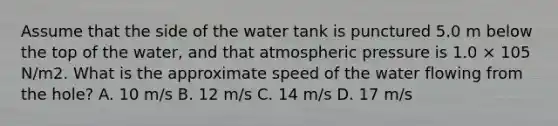 Assume that the side of the water tank is punctured 5.0 m below the top of the water, and that atmospheric pressure is 1.0 × 105 N/m2. What is the approximate speed of the water flowing from the hole? A. 10 m/s B. 12 m/s C. 14 m/s D. 17 m/s