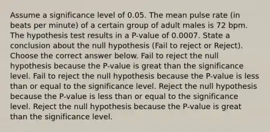 Assume a significance level of 0.05. The mean pulse rate (in beats per minute) of a certain group of adult males is 72 bpm. The hypothesis test results in a P-value of 0.0007. State a conclusion about the null hypothesis (Fail to reject or Reject). Choose the correct answer below. Fail to reject the null hypothesis because the P-value is great than the significance level. Fail to reject the null hypothesis because the P-value is <a href='https://www.questionai.com/knowledge/k7BtlYpAMX-less-than' class='anchor-knowledge'>less than</a> or equal to the significance level. Reject the null hypothesis because the P-value is less than or equal to the significance level. Reject the null hypothesis because the P-value is great than the significance level.