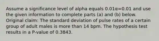 Assume a significance level of alpha equals 0.01α=0.01 and use the given information to complete parts​ (a) and​ (b) below. Original​ claim: The <a href='https://www.questionai.com/knowledge/kqGUr1Cldy-standard-deviation' class='anchor-knowledge'>standard deviation</a> of pulse rates of a certain group of adult males is <a href='https://www.questionai.com/knowledge/keWHlEPx42-more-than' class='anchor-knowledge'>more than</a> 14 bpm. The hypothesis test results in a​ P-value of 0.3843.