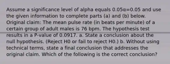 Assume a significance level of alpha equals 0.05α=0.05 and use the given information to complete parts​ (a) and​ (b) below. Original​ claim: The mean pulse rate​ (in beats per​ minute) of a certain group of adult males is 76 bpm. The hypothesis test results in a​ P-value of 0.0917. a. State a conclusion about the null hypothesis.​ (Reject H0 or fail to reject H0​.) b. Without using technical​ terms, state a final conclusion that addresses the original claim. Which of the following is the correct​ conclusion?