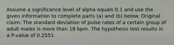 Assume a significance level of alpha equals 0.1 and use the given information to complete parts​ (a) and​ (b) below. Original​ claim: The standard deviation of pulse rates of a certain group of adult males is more than 18 bpm. The hypothesis test results in a​ P-value of 0.2551.