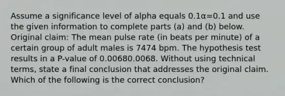 Assume a significance level of alpha equals 0.1α=0.1 and use the given information to complete parts​ (a) and​ (b) below. Original​ claim: The mean pulse rate​ (in beats per​ minute) of a certain group of adult males is 7474 bpm. The hypothesis test results in a​ P-value of 0.00680.0068. Without using technical​ terms, state a final conclusion that addresses the original claim. Which of the following is the correct​ conclusion?