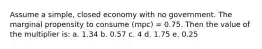 Assume a simple, closed economy with no government. The marginal propensity to consume (mpc) = 0.75. Then the value of the multiplier is: a. 1.34 b. 0.57 c. 4 d. 1.75 e. 0.25