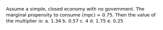 Assume a simple, closed economy with no government. The marginal propensity to consume (mpc) = 0.75. Then the value of the multiplier is: a. 1.34 b. 0.57 c. 4 d. 1.75 e. 0.25