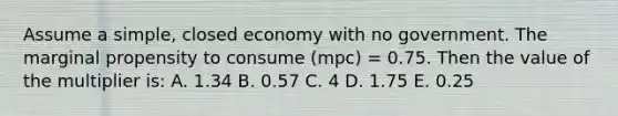 Assume a simple, closed economy with no government. The marginal propensity to consume (mpc) = 0.75. Then the value of the multiplier is: A. 1.34 B. 0.57 C. 4 D. 1.75 E. 0.25