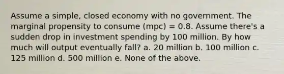 Assume a simple, closed economy with no government. The marginal propensity to consume (mpc) = 0.8. Assume there's a sudden drop in investment spending by 100 million. By how much will output eventually fall? a. 20 million b. 100 million c. 125 million d. 500 million e. None of the above.