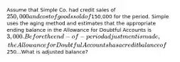 Assume that Simple Co. had credit sales of 250,000 and cost of goods sold of150,000 for the period. Simple uses the aging method and estimates that the appropriate ending balance in the Allowance for Doubtful Accounts is 3,000. Before the end-of-period adjustment is made, the Allowance for Doubtful Accounts has a credit balance of250...What is adjusted balance?