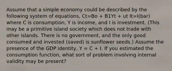 Assume that a simple economy could be described by the following system of equations, Ct=Bo + B1Yt + ut It=I(bar) where C is consumption, Y is income, and I is investment. (This may be a primitive island society which does not trade with other islands. There is no government, and the only good consumed and invested (saved) is sunflower seeds.) Assume the presence of the GDP identity, Y = C + I. If you estimated the consumption function, what sort of problem involving internal validity may be present?