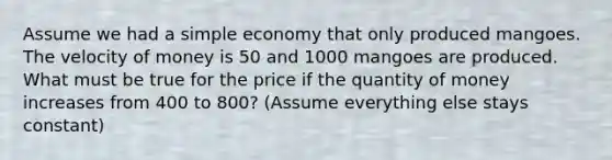 Assume we had a simple economy that only produced mangoes. The velocity of money is 50 and 1000 mangoes are produced. What must be true for the price if the quantity of money increases from 400 to 800? (Assume everything else stays constant)