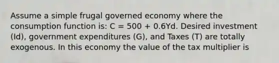 Assume a simple frugal governed economy where the consumption function is: C = 500 + 0.6Yd. Desired investment (Id), government expenditures (G), and Taxes (T) are totally exogenous. In this economy the value of the tax multiplier is