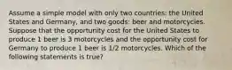 Assume a simple model with only two countries: the United States and Germany, and two goods: beer and motorcycles. Suppose that the opportunity cost for the United States to produce 1 beer is 3 motorcycles and the opportunity cost for Germany to produce 1 beer is 1/2 motorcycles. Which of the following statements is true?