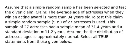 Assume that a simple random sample has been selected and test the given claim. Claim: The average age of actresses when they win an acting award is more than 34 years old To test this claim a simple random sample (SRS) of 27 actresses is used. This sample of 27 actresses had a sample mean of 31.4 years and a standard deviation = 11.2 years. Assume the the distribution of actresses ages is approximately normal. Select all TRUE statements from those given below..