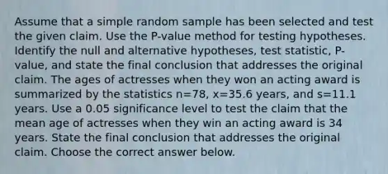 Assume that a simple random sample has been selected and test the given claim. Use the​ P-value method for testing hypotheses. Identify the null and alternative​ hypotheses, test​ statistic, P-value, and state the final conclusion that addresses the original claim. The ages of actresses when they won an acting award is summarized by the statistics n=78​, x=35.6 ​years, and s=11.1 years. Use a 0.05 significance level to test the claim that the mean age of actresses when they win an acting award is 34 years. State the final conclusion that addresses the original claim. Choose the correct answer below.