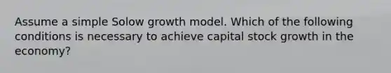 Assume a simple Solow growth model. Which of the following conditions is necessary to achieve capital stock growth in the economy?