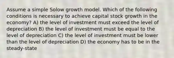 Assume a simple Solow growth model. Which of the following conditions is necessary to achieve capital stock growth in the economy? A) the level of investment must exceed the level of depreciation B) the level of investment must be equal to the level of depreciation C) the level of investment must be lower than the level of depreciation D) the economy has to be in the steady-state