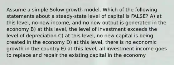 Assume a simple Solow growth model. Which of the following statements about a steady-state level of capital is FALSE? A) at this level, no new income, and no new output is generated in the economy B) at this level, the level of investment exceeds the level of depreciation C) at this level, no new capital is being created in the economy D) at this level, there is no economic growth in the country E) at this level, all investment income goes to replace and repair the existing capital in the economy