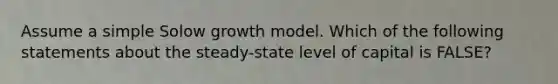 Assume a simple Solow growth model. Which of the following statements about the steady-state level of capital is FALSE?