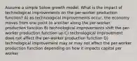 Assume a simple Solow growth model. What is the impact of technological improvements on the per-worker production function? A) as technological improvements occur, the economy moves from one point to another along the per-worker production function B) technological improvements shift the per-worker production function up C) technological improvement does not affect the per-worker production function D) technological improvement may or may not affect the per-worker production function depending on how it impacts capital per worker