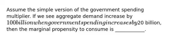 Assume the simple version of the government spending multiplier. If we see aggregate demand increase by 100 billion when government spending increases by20 billion, then the marginal propensity to consume is ____________.