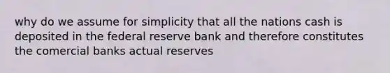 why do we assume for simplicity that all the nations cash is deposited in the federal reserve bank and therefore constitutes the comercial banks actual reserves