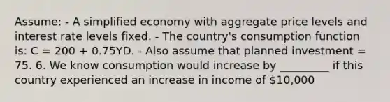 Assume: - A simplified economy with aggregate price levels and interest rate levels fixed. - The country's consumption function is: C = 200 + 0.75YD. - Also assume that planned investment = 75. 6. We know consumption would increase by _________ if this country experienced an increase in income of 10,000