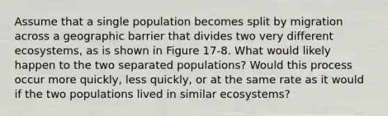 Assume that a single population becomes split by migration across a geographic barrier that divides two very different ecosystems, as is shown in Figure 17-8. What would likely happen to the two separated populations? Would this process occur more quickly, less quickly, or at the same rate as it would if the two populations lived in similar ecosystems?