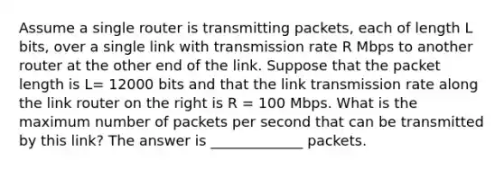 Assume a single router is transmitting packets, each of length L bits, over a single link with transmission rate R Mbps to another router at the other end of the link. Suppose that the packet length is L= 12000 bits and that the link transmission rate along the link router on the right is R = 100 Mbps. What is the maximum number of packets per second that can be transmitted by this link? The answer is _____________ packets.