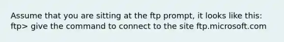 Assume that you are sitting at the ftp prompt, it looks like this: ftp> give the command to connect to the site ftp.microsoft.com