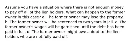 Assume you have a situation where there is not enough money to pay off all of the lien holders. What can happen to the former owner in this case? a. The former owner may lose the property. b. The former owner will be sentenced to two years in jail. c. The former owner's wages will be garnished until the debt has been paid in full. d. The former owner might owe a debt to the lien holders who are not fully paid off.