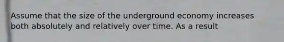 Assume that the size of the underground economy increases both absolutely and relatively over time. As a result