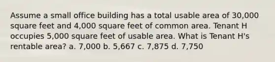 Assume a small office building has a total usable area of 30,000 square feet and 4,000 square feet of common area. Tenant H occupies 5,000 square feet of usable area. What is Tenant H's rentable area? a. 7,000 b. 5,667 c. 7,875 d. 7,750