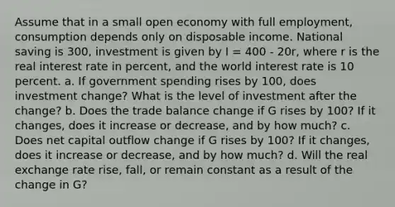 Assume that in a small open economy with full employment, consumption depends only on disposable income. National saving is 300, investment is given by I = 400 - 20r, where r is the real interest rate in percent, and the world interest rate is 10 percent. a. If government spending rises by 100, does investment change? What is the level of investment after the change? b. Does the trade balance change if G rises by 100? If it changes, does it increase or decrease, and by how much? c. Does net capital outflow change if G rises by 100? If it changes, does it increase or decrease, and by how much? d. Will the real exchange rate rise, fall, or remain constant as a result of the change in G?