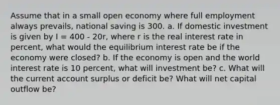 Assume that in a small open economy where full employment always prevails, national saving is 300. a. If domestic investment is given by I = 400 - 20r, where r is the real interest rate in percent, what would the equilibrium interest rate be if the economy were closed? b. If the economy is open and the world interest rate is 10 percent, what will investment be? c. What will the current account surplus or deficit be? What will net capital outflow be?