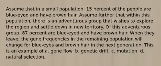 Assume that in a small population, 15 percent of the people are blue-eyed and have brown hair. Assume further that within this population, there is an adventurous group that wishes to explore the region and settle down in new territory. Of this adventurous group, 87 percent are blue-eyed and have brown hair. When they leave, the gene frequencies in the remaining population will change for blue-eyes and brown hair in the next generation. This is an example of a. gene flow. b. genetic drift. c. mutation. d. natural selection.