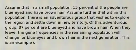 Assume that in a small population, 15 percent of the people are blue-eyed and have brown hair. Assume further that within this population, there is an adventurous group that wishes to explore the region and settle down in new territory. Of this adventurous group, 87 percent are blue-eyed and have brown hair. When they leave, the gene frequencies in the remaining population will change for blue-eyes and brown hair in the next generation. This is an example of