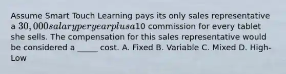 Assume Smart Touch Learning pays its only sales representative a​ 30,000 salary per year plus a​10 commission for every tablet she sells. The compensation for this sales representative would be considered a​ _____ cost. A. Fixed B. Variable C. Mixed D. ​High-Low