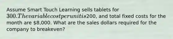 Assume Smart Touch Learning sells tablets for 300. The variable cost per unit is200​, and total fixed costs for the month are 8,000. What are the sales dollars required for the company to​ breakeven?