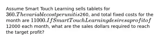 Assume Smart Touch Learning sells tablets for 360. The variable cost per unit is260, and total fixed costs for the month are 11000. If Smart Touch Learning desires a profit of12000 each​ month, what are the sales dollars required to reach the target​ profit?