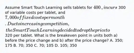 Assume Smart Touch Learning sells tablets for 400​, incurs 300 of variable costs per​ tablet, and 7,000 of fixed costs per month. Due to increasing competition, the Smart Touch Learning decided to drop the price to 320 per tablet. What is the breakeven point in units both​ a) before the price change and​ b) after the price​ change? A. 350; 175 B. 70; 350 C. 70; 105 D. 105; 350