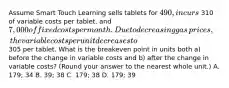 Assume Smart Touch Learning sells tablets for 490, incurs 310 of variable costs per​ tablet, and 7,000 of fixed costs per month. Due to decreasing gas​ prices, the variable costs per unit decreases to 305 per tablet. What is the breakeven point in units both​ a) before the change in variable costs and​ b) after the change in variable​ costs? ​(Round your answer to the nearest whole​ unit.) A. 179; 34 B. 39; 38 C. 179; 38 D. 179; 39