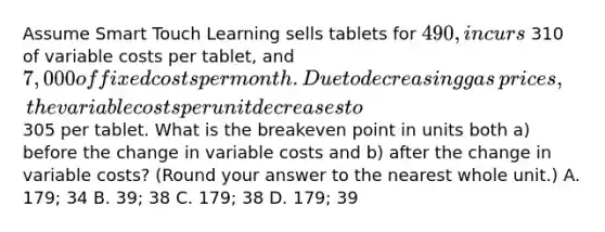 Assume Smart Touch Learning sells tablets for 490, incurs 310 of variable costs per​ tablet, and 7,000 of fixed costs per month. Due to decreasing gas​ prices, the variable costs per unit decreases to 305 per tablet. What is the breakeven point in units both​ a) before the change in variable costs and​ b) after the change in variable​ costs? ​(Round your answer to the nearest whole​ unit.) A. 179; 34 B. 39; 38 C. 179; 38 D. 179; 39