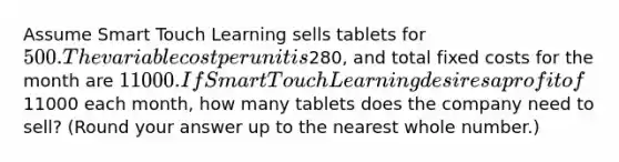 Assume Smart Touch Learning sells tablets for 500. The variable cost per unit is280, and total fixed costs for the month are 11000. If Smart Touch Learning desires a profit of11000 each​ month, how many tablets does the company need to​ sell? ​(Round your answer up to the nearest whole​ number.)