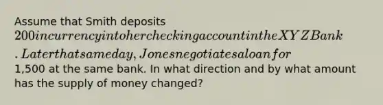 Assume that Smith deposits 200 in currency into her checking account in the XYZ Bank. Later that same day, Jones negotiates a loan for1,500 at the same bank. In what direction and by what amount has the supply of money changed?