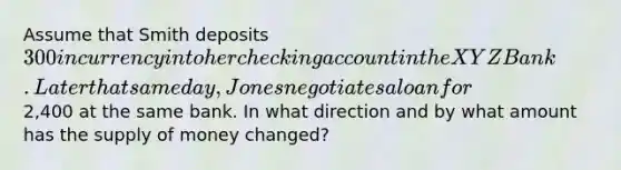 Assume that Smith deposits 300 in currency into her checking account in the XYZ Bank. Later that same day, Jones negotiates a loan for2,400 at the same bank. In what direction and by what amount has the supply of money changed?